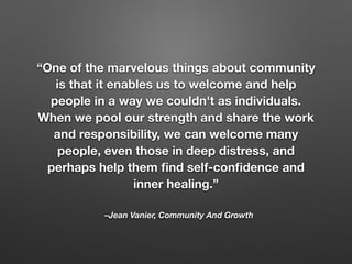 –Jean Vanier, Community And Growth
“One of the marvelous things about community
is that it enables us to welcome and help
people in a way we couldn't as individuals.
When we pool our strength and share the work
and responsibility, we can welcome many
people, even those in deep distress, and
perhaps help them ﬁnd self-conﬁdence and
inner healing.”
 