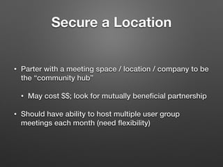Secure a Location
• Parter with a meeting space / location / company to be
the “community hub”
• May cost $$; look for mutually beneﬁcial partnership
• Should have ability to host multiple user group
meetings each month (need ﬂexibility)
 