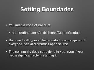 Setting Boundaries
• You need a code of conduct
• https://github.com/techlahoma/CodeofConduct
• Be open to all types of tech-related user groups - not
everyone lives and breathes open source
• The community does not belong to you, even if you
had a signiﬁcant role in starting it
 
