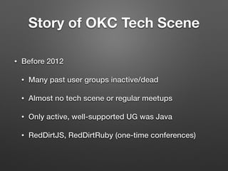 Story of OKC Tech Scene
• Before 2012
• Many past user groups inactive/dead
• Almost no tech scene or regular meetups
• Only active, well-supported UG was Java
• RedDirtJS, RedDirtRuby (one-time conferences)
 