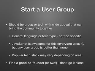 Start a User Group
• Should be group or tech with wide appeal that can
bring the community together
• General language or tech type - not too speciﬁc
• JavaScript is awesome for this (everyone uses it),
but any user group is better than none
• Popular tech stack may very depending on area
• Find a good co-founder (or two!) - don’t go it alone
 