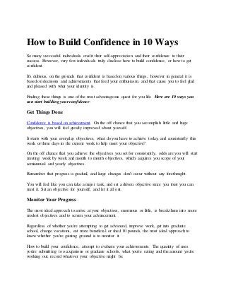 How to Build Confidence in 10 Ways
So many successful individuals credit their self-appreciation and their confidence to their
success. However, very few individuals truly disclose how to build confidence, or how to get
confident.
It's dubious, on the grounds that confident is based on various things, however in general it is
based on decisions and achievements that feed your enthusiasm, and that cause you to feel glad
and pleased with what your identity is.
Finding these things is one of the most advantageous quest for you life. Here are 10 ways you
can start building your confidence:
Get Things Done
Confidence is based on achievement. On the off chance that you accomplish little and huge
objectives, you will feel greatly improved about yourself.
It starts with your everyday objectives, what do you have to achieve today, and consistently this
week or three days in the current week to help meet your objective?
On the off chance that you achieve the objectives you set for consistently, odds are you will start
meeting week by week and month to month objectives, which acquires you scope of your
semiannual and yearly objectives.
Remember that progress is gradual, and large changes don't occur without any forethought.
You will feel like you can take a major task, and set a driven objective since you trust you can
meet it. Set an objective for yourself, and let it all out.
Monitor Your Progress
The most ideal approach to arrive at your objectives, enormous or little, is break them into more
modest objectives and to screen your advancement.
Regardless of whether you're attempting to get advanced, improve work, get into graduate
school, change vocations, eat more beneficial or shed 10 pounds, the most ideal approach to
know whether you're gaining ground is to monitor it.
How to build your confidence, attempt to evaluate your achievements. The quantity of uses
you're submitting to occupations or graduate schools, what you're eating and the amount you're
working out, record whatever your objective might be.
 