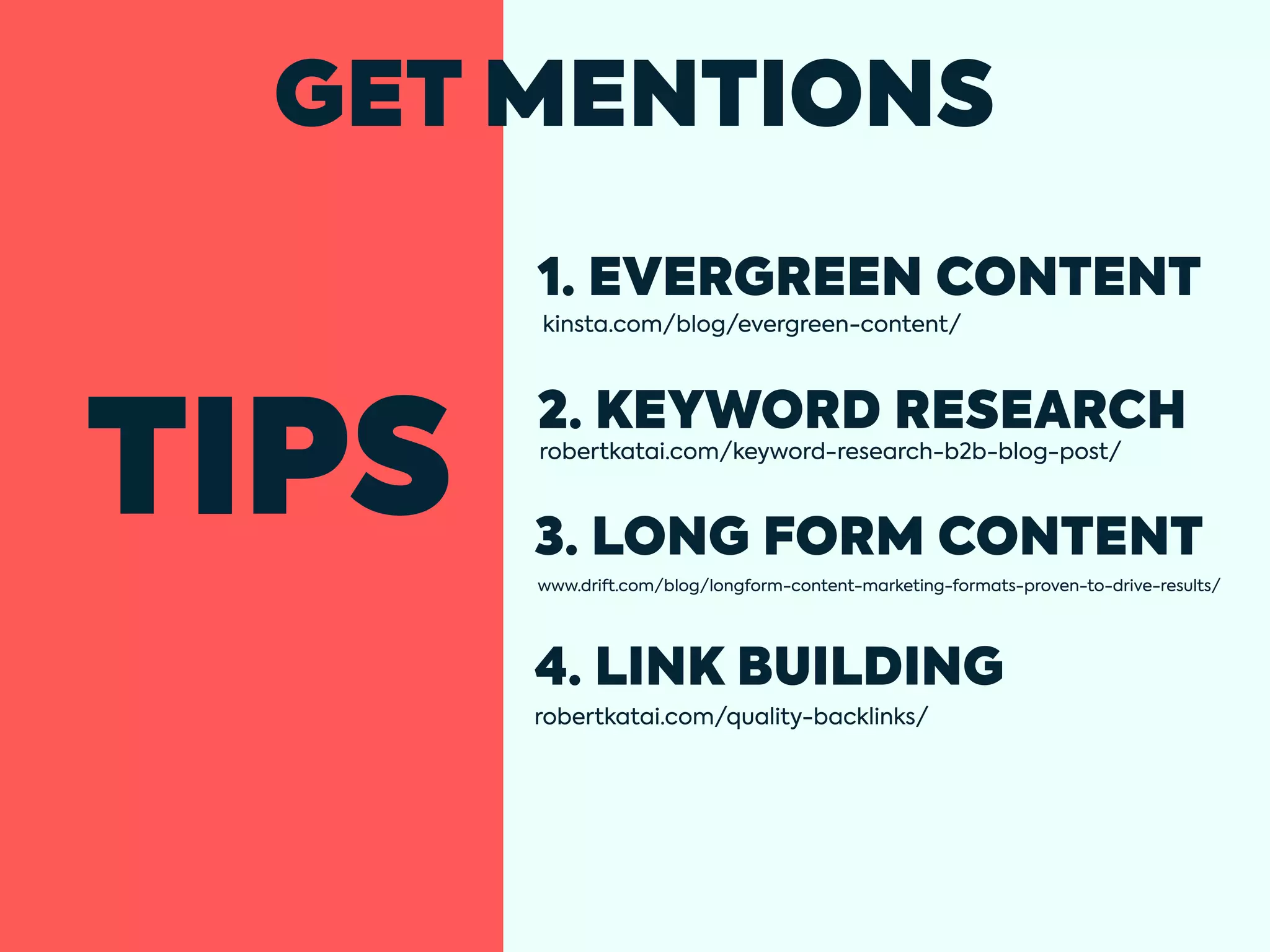 TIPS
GET MENTIONS
1. EVERGREEN CONTENT
kinsta.com/blog/evergreen-content/
robertkatai.com/keyword-research-b2b-blog-post/
robertkatai.com/quality-backlinks/
2. KEYWORD RESEARCH
3. LONG FORM CONTENT
4. LINK BUILDING
www.drift.com/blog/longform-content-marketing-formats-proven-to-drive-results/
 