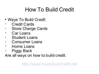 How To Build Credit

  Ways To Build Credit

    Credit Cards

    Store Charge Cards

    Car Loans

    Student Loans

    Consumer Loans

    Home Loans

    Piggy Back
Are all ways on how to build credit.

         http://www.howtobuildcredit.net
 