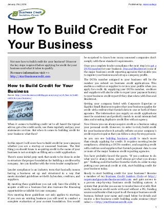 January 21st, 2014

Published by: marcocarbajo

How To Build Credit For
Your Business
Not sure how to build credit for your business? Discover
the key steps required before applying for credit for your
business and what it takes to qualify.

For more information visit =>
http://startbusinesscredit.com

How to Build Credit for Your
Business
Source: http://www.businesscreditblogger.com/2013/12/18/how-to-buildcredit-for-your-business/

be surprised to know how many seasoned companies don’t
comply with these standard requirements.
Once you complete lender compliance the next step is to get a
DUNs number for your business. Dun and Bradstreet is one of
the major business credit reporting agencies that enable you
to register your business and set up a company profile.
The DUNs number assigned to your business will be the
number you submit on business credit applications. This
enables a creditor or supplier to review your profile when you
apply for credit. By supplying your DUNs number, creditors
and suppliers will also be able to report your payment history
to your business credit report if they share data with Dun and
Bradstreet.
Getting your company listed with Corporate Experian or
Equifax Small Business requires that your business applies for
credit with creditors that furnish data to one or both of these
agencies. The information you supply on credit applications
must be consistent and perfectly match to avoid mismatched
data and creating duplicate credit files with an agency.

When it comes to building credit we’ve all heard the typical
advice; get a few credit cards, use them regularly and pay your
statements on time. But when it comes to building credit for
your business what then?

Now I know you can always acquire credit as a business using
your personal credit. However, in order to truly build credit
for your business where it actually reflects on your company’s
credit reports requires that you follow a step-by-step process.

In this report I will cover how to build credit for your company
whether you are a startup or seasoned business. The first
thing you should know is acquiring credit in the name of your
business is not as simple as filling out a credit application.

As you can see building business credit is much more
than simply applying for credit. It requires meeting lender
compliance, obtaining a DUNs number, and acquiring credit
with creditors and suppliers that furnish payment data to one
or more of the major business credit reporting agencies.

There’s some initial prep work that needs to be done in order
to structure the proper foundation for building a creditworthy
company. Are you familiar with the term lender compliance?
Lender compliance is an industry term that basically means
having a business set up and structured in a way that
meets standard guidelines set forth by lenders, creditors, and
suppliers.
By meeting these guidelines you not only have the ability to
acquire credit as a business but also increase the financing
opportunities available for your company.
Now meeting these guidelines not only applies to startups.
If you own an existing business you will need to conduct a
complete evaluation of your current foundation. You would

You have probably heard the quote, “If you continue to do
what you’ve always done, you’ll always get what you always
got.” Nothing could be further from the truth. In order to stop
putting your personal credit at risk, start building credit for
your business today.
Ready to start building credit for your business? Become
a member of my Business Credit Insiders Circle at http://
nopersonalguaranteebusinesscredit.com and gain access to
a proven step-by-step business credit building system. A
system that provides you access to vendor lines of credit, fleet
cards, business credit cards with and without a PG, funding
sources and lenders that report to all the major business credit
bureaus. Submit your name and email below for details and
receive a free business credit building audio seminar ($597
value) => http://startbusinesscredit.com
1

 