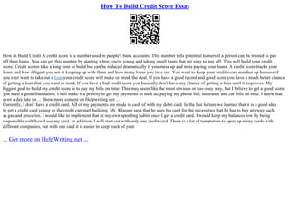 How To Build Credit Score Essay
How to Build Credit A credit score is a number used in people's bank accounts. This number tells potential loaners if a person can be trusted to pay
off their loans. You can get this number by starting when you're young and taking small loans that are easy to pay off. This will build your credit
score. Credit scores take a long time to build but can be reduced dramatically if you mess up and miss paying your loans. A credit score tracks your
loans and how diligent you are at keeping up with them and how many loans you take out. You want to keep your credit score number up because if
you ever want to take out a loan your credit score will make or break the deal. If you have a good record and good score you have a much better chance
of getting a loan that you want or need. If you have a bad credit score you basically don't have any chance of getting a loan until it improves. My
biggest goal to build my credit score is to pay my bills on time. This may seem like the most obvious or too–easy way, but I believe to get a good score
you need a good foundation. I will make it a priority to get my payments in such as, paying my phone bill, insurance and car bills on time. I know that
even a day late on ... Show more content on Helpwriting.net ...
Currently, I don't have a credit card. All of my payments are made in cash of with my debit card. In the last lecture we learned that it is a good idea
to get a credit card young so the credit can start building. Mr. Klassen says that he uses his card for the necessities that he has to buy anyway such
as gas and groceries. I would like to implement that in my own spending habits once I get a credit card. I would keep my balances low by being
responsible with how I use my card. In addition, I will start out with only one credit card. There is a lot of temptation to open up many cards with
different companies, but with one card it is easier to keep track of your
... Get more on HelpWriting.net ...
 