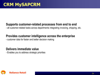 CRM MySAPCRM

Supports customer-related processes from end to end
- all customer-related tasks across departments integrating invoicing, shipping, etc.

Provides customer intelligence across the enterprise
- customer data for faster and better decision making

Delivers immediate value
- Enables you to address strategic priorities

Reliance Retail

26

 