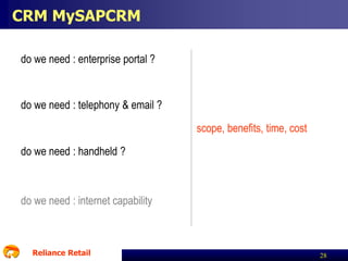 CRM MySAPCRM
do we need : enterprise portal ?

do we need : telephony & email ?
scope, benefits, time, cost

do we need : handheld ?

do we need : internet capability

Reliance Retail

28

 