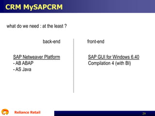 CRM MySAPCRM
what do we need : at the least ?
back-end
SAP Netweaver Platform
- AB ABAP
- AS Java

Reliance Retail

front-end
SAP GUI for Windows 6.40
Compilation 4 (with BI)

29

 