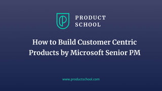 www.productschool.com
How to Build Customer Centric
Products by Microsoft Senior PM
 