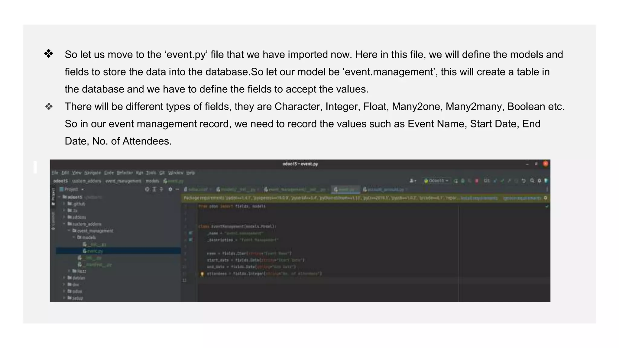 ❖ So let us move to the ‘event.py’ file that we have imported now. Here in this file, we will define the models and
fields to store the data into the database.So let our model be ‘event.management’, this will create a table in
the database and we have to define the fields to accept the values.
❖ There will be different types of fields, they are Character, Integer, Float, Many2one, Many2many, Boolean etc.
So in our event management record, we need to record the values such as Event Name, Start Date, End
Date, No. of Attendees.
 