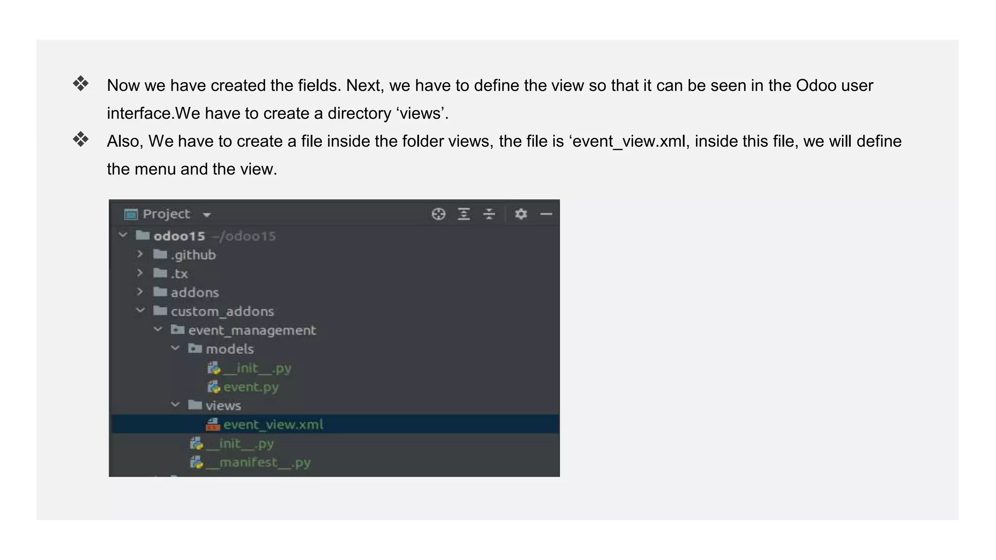 ❖ Now we have created the fields. Next, we have to define the view so that it can be seen in the Odoo user
interface.We have to create a directory ‘views’.
❖ Also, We have to create a file inside the folder views, the file is ‘event_view.xml, inside this file, we will define
the menu and the view.
 
