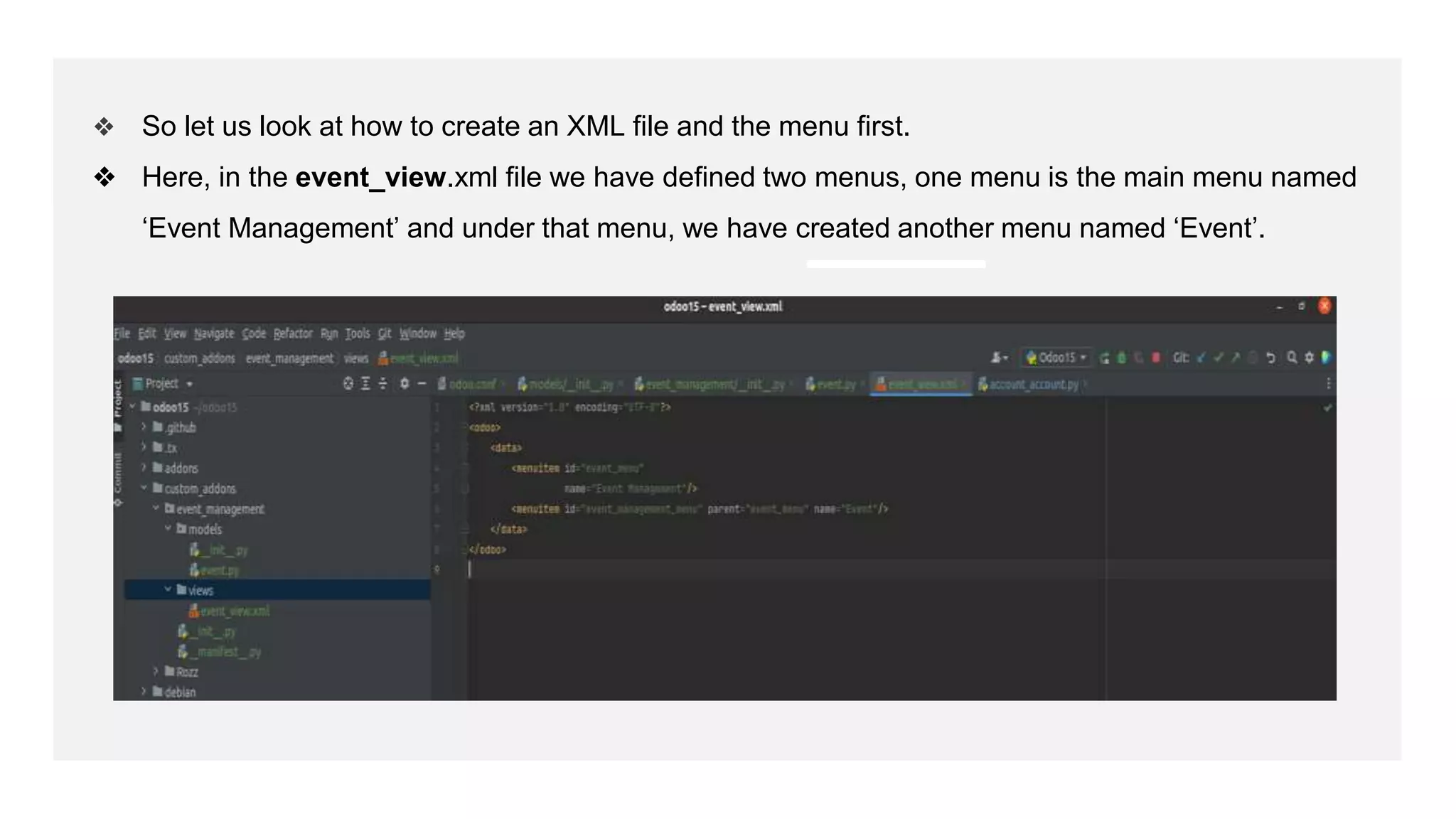 ❖ So let us look at how to create an XML file and the menu first.
❖ Here, in the event_view.xml file we have defined two menus, one menu is the main menu named
‘Event Management’ and under that menu, we have created another menu named ‘Event’.
 