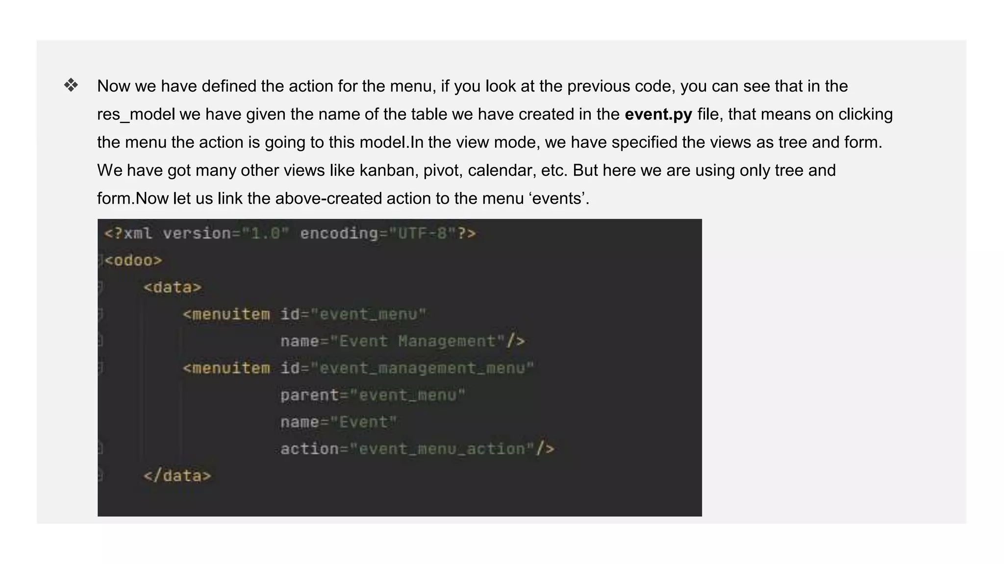 ❖ Now we have defined the action for the menu, if you look at the previous code, you can see that in the
res_model we have given the name of the table we have created in the event.py file, that means on clicking
the menu the action is going to this model.In the view mode, we have specified the views as tree and form.
We have got many other views like kanban, pivot, calendar, etc. But here we are using only tree and
form.Now let us link the above-created action to the menu ‘events’.
 