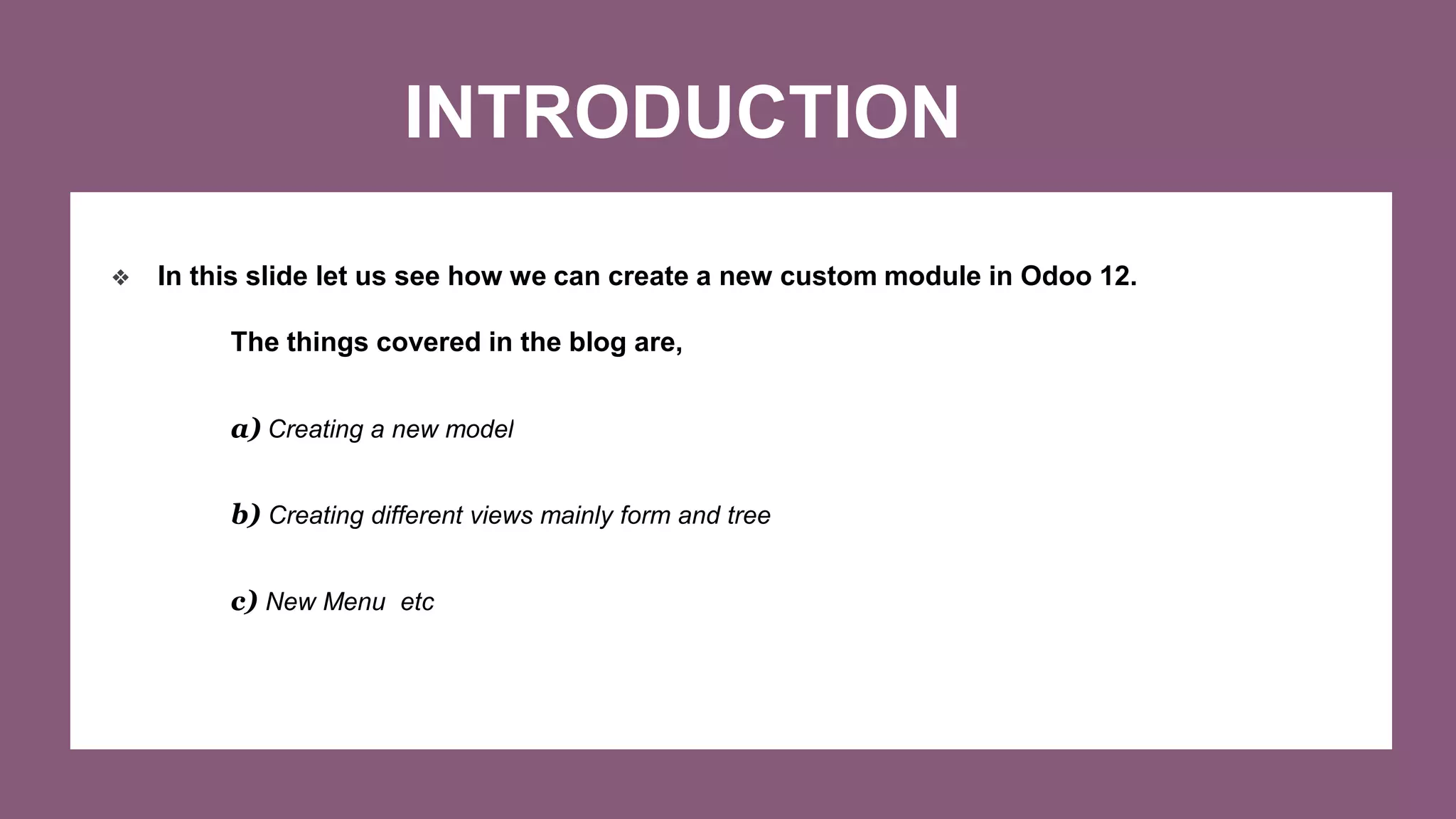 INTRODUCTION
❖ In this slide let us see how we can create a new custom module in Odoo 12.
The things covered in the blog are,
a) Creating a new model
b) Creating different views mainly form and tree
c) New Menu etc
 