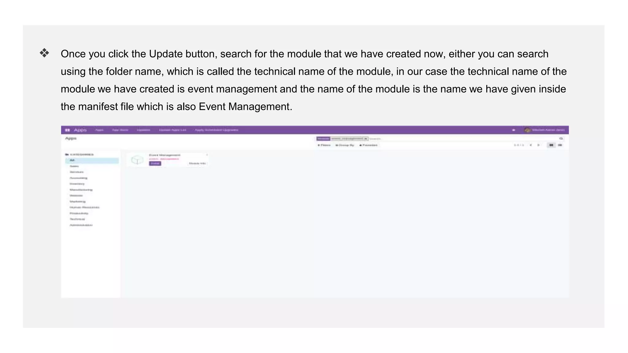 ❖ Once you click the Update button, search for the module that we have created now, either you can search
using the folder name, which is called the technical name of the module, in our case the technical name of the
module we have created is event management and the name of the module is the name we have given inside
the manifest file which is also Event Management.
 