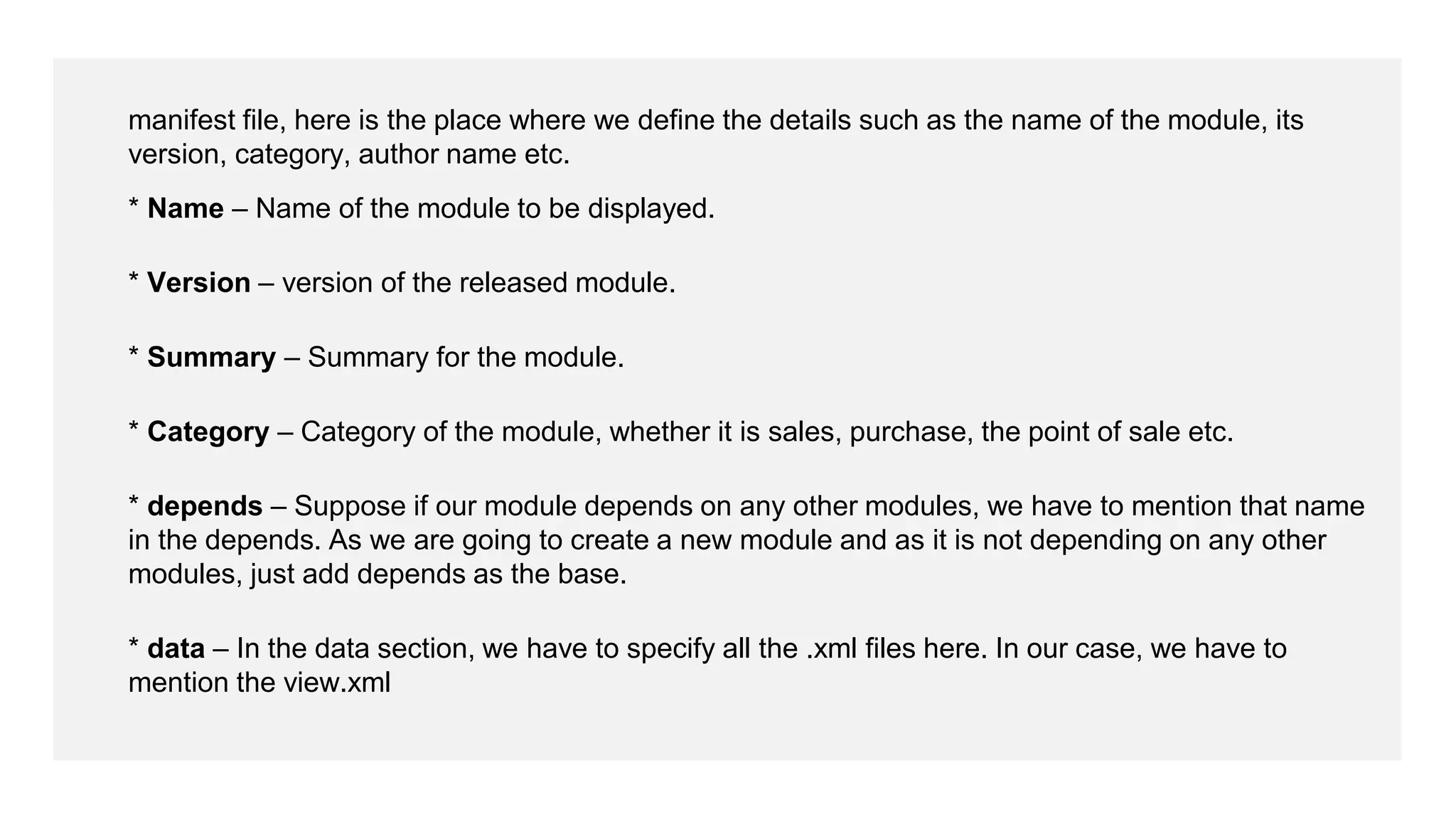 manifest file, here is the place where we define the details such as the name of the module, its
version, category, author name etc.
* Name – Name of the module to be displayed.
* Version – version of the released module.
* Summary – Summary for the module.
* Category – Category of the module, whether it is sales, purchase, the point of sale etc.
* depends – Suppose if our module depends on any other modules, we have to mention that name
in the depends. As we are going to create a new module and as it is not depending on any other
modules, just add depends as the base.
* data – In the data section, we have to specify all the .xml files here. In our case, we have to
mention the view.xml
 