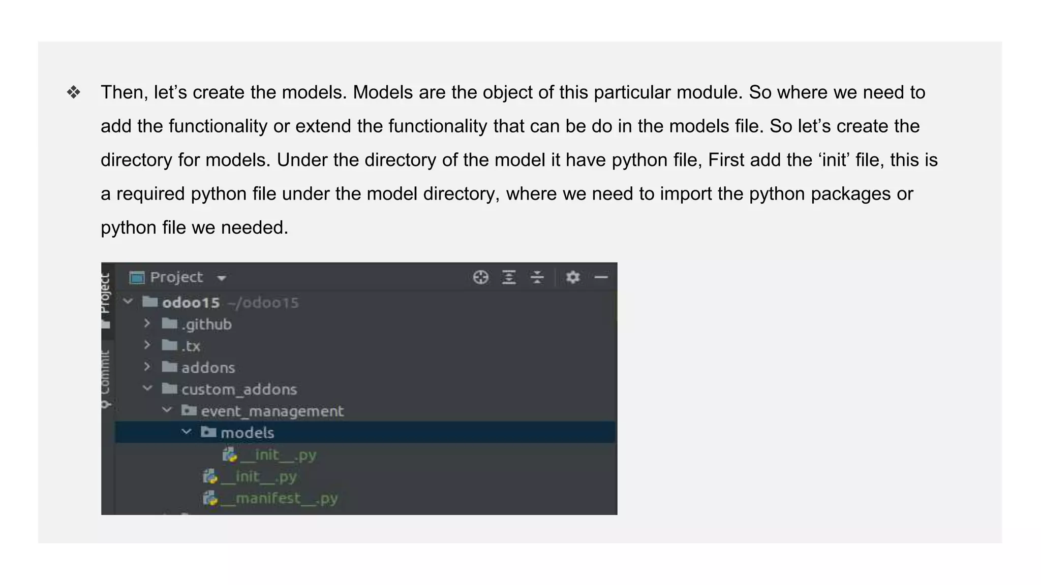 ❖ Then, let’s create the models. Models are the object of this particular module. So where we need to
add the functionality or extend the functionality that can be do in the models file. So let’s create the
directory for models. Under the directory of the model it have python file, First add the ‘init’ file, this is
a required python file under the model directory, where we need to import the python packages or
python file we needed.
 