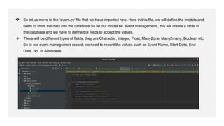 ❖ So let us move to the ‘event.py’ file that we have imported now. Here in this file, we will define the models and
fields to store the data into the database.So let our model be ‘event.management’, this will create a table in
the database and we have to define the fields to accept the values.
❖ There will be different types of fields, they are Character, Integer, Float, Many2one, Many2many, Boolean etc.
So in our event management record, we need to record the values such as Event Name, Start Date, End
Date, No. of Attendees.
 