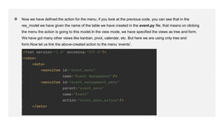 ❖ Now we have defined the action for the menu, if you look at the previous code, you can see that in the
res_model we have given the name of the table we have created in the event.py file, that means on clicking
the menu the action is going to this model.In the view mode, we have specified the views as tree and form.
We have got many other views like kanban, pivot, calendar, etc. But here we are using only tree and
form.Now let us link the above-created action to the menu ‘events’.
 