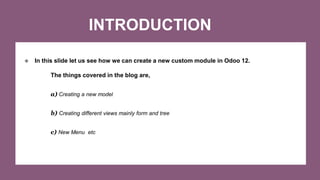 INTRODUCTION
❖ In this slide let us see how we can create a new custom module in Odoo 12.
The things covered in the blog are,
a) Creating a new model
b) Creating different views mainly form and tree
c) New Menu etc
 