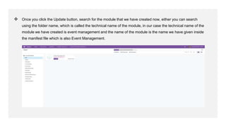 ❖ Once you click the Update button, search for the module that we have created now, either you can search
using the folder name, which is called the technical name of the module, in our case the technical name of the
module we have created is event management and the name of the module is the name we have given inside
the manifest file which is also Event Management.
 