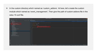❖ In the custom directory which named as ‘custom_addons’. At here, let’s create the custom
module which named as ‘event_management’, Then give the path of custom addons file in the
odoo 15 conf file.
 