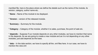 manifest file, here is the place where we define the details such as the name of the module, its
version, category, author name etc.
* Name – Name of the module to be displayed.
* Version – version of the released module.
* Summary – Summary for the module.
* Category – Category of the module, whether it is sales, purchase, the point of sale etc.
* depends – Suppose if our module depends on any other modules, we have to mention that name
in the depends. As we are going to create a new module and as it is not depending on any other
modules, just add depends as the base.
* data – In the data section, we have to specify all the .xml files here. In our case, we have to
mention the view.xml
 