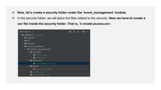 ❖ Now, let’s create a security folder under the ‘event_management’ module.
❖ In the security folder, we will place the files related to the security. Here we have to create a
csv file inside the security folder. That is, ‘ir.model.access.csv’.
 