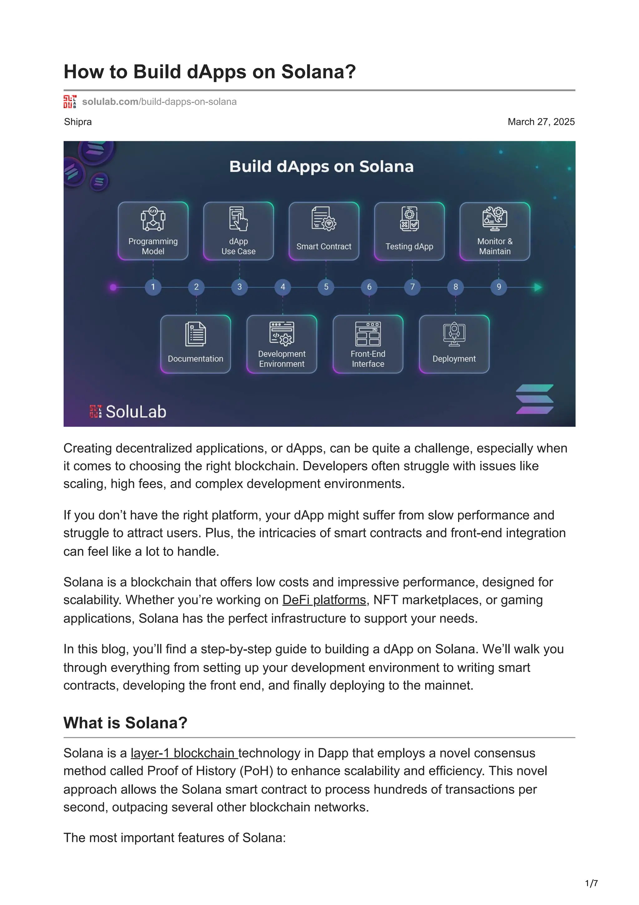 1/7
Shipra March 27, 2025
How to Build dApps on Solana?
solulab.com/build-dapps-on-solana
Creating decentralized applications, or dApps, can be quite a challenge, especially when
it comes to choosing the right blockchain. Developers often struggle with issues like
scaling, high fees, and complex development environments.
If you don’t have the right platform, your dApp might suffer from slow performance and
struggle to attract users. Plus, the intricacies of smart contracts and front-end integration
can feel like a lot to handle.
Solana is a blockchain that offers low costs and impressive performance, designed for
scalability. Whether you’re working on DeFi platforms, NFT marketplaces, or gaming
applications, Solana has the perfect infrastructure to support your needs.
In this blog, you’ll find a step-by-step guide to building a dApp on Solana. We’ll walk you
through everything from setting up your development environment to writing smart
contracts, developing the front end, and finally deploying to the mainnet.
What is Solana?
Solana is a layer-1 blockchain technology in Dapp that employs a novel consensus
method called Proof of History (PoH) to enhance scalability and efficiency. This novel
approach allows the Solana smart contract to process hundreds of transactions per
second, outpacing several other blockchain networks.
The most important features of Solana:
 