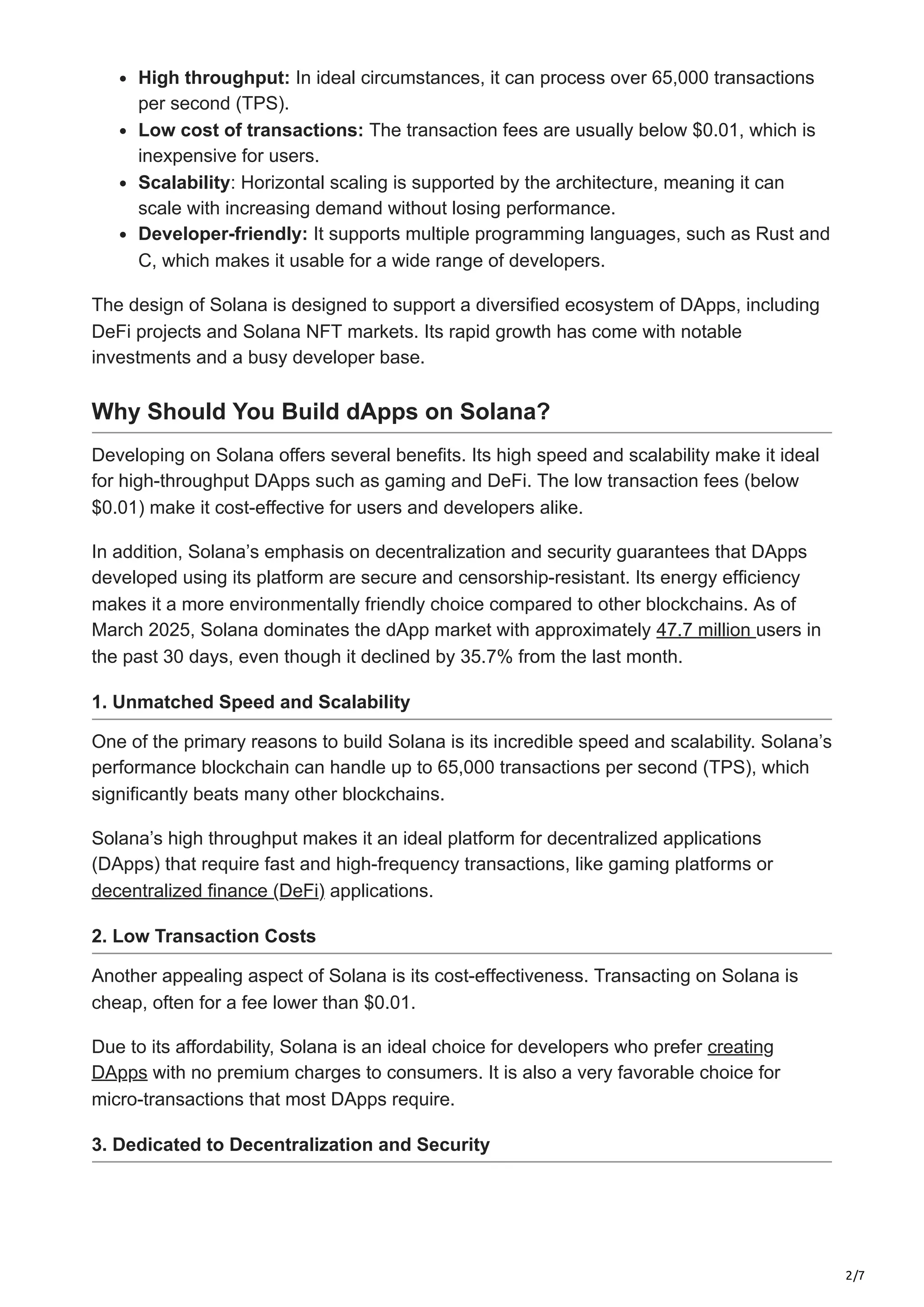 2/7
High throughput: In ideal circumstances, it can process over 65,000 transactions
per second (TPS).
Low cost of transactions: The transaction fees are usually below $0.01, which is
inexpensive for users.
Scalability: Horizontal scaling is supported by the architecture, meaning it can
scale with increasing demand without losing performance.
Developer-friendly: It supports multiple programming languages, such as Rust and
C, which makes it usable for a wide range of developers.
The design of Solana is designed to support a diversified ecosystem of DApps, including
DeFi projects and Solana NFT markets. Its rapid growth has come with notable
investments and a busy developer base.
Why Should You Build dApps on Solana?
Developing on Solana offers several benefits. Its high speed and scalability make it ideal
for high-throughput DApps such as gaming and DeFi. The low transaction fees (below
$0.01) make it cost-effective for users and developers alike.
In addition, Solana’s emphasis on decentralization and security guarantees that DApps
developed using its platform are secure and censorship-resistant. Its energy efficiency
makes it a more environmentally friendly choice compared to other blockchains. As of
March 2025, Solana dominates the dApp market with approximately 47.7 million users in
the past 30 days, even though it declined by 35.7% from the last month.
1. Unmatched Speed and Scalability
One of the primary reasons to build Solana is its incredible speed and scalability. Solana’s
performance blockchain can handle up to 65,000 transactions per second (TPS), which
significantly beats many other blockchains.
Solana’s high throughput makes it an ideal platform for decentralized applications
(DApps) that require fast and high-frequency transactions, like gaming platforms or
decentralized finance (DeFi) applications.
2. Low Transaction Costs
Another appealing aspect of Solana is its cost-effectiveness. Transacting on Solana is
cheap, often for a fee lower than $0.01.
Due to its affordability, Solana is an ideal choice for developers who prefer creating
DApps with no premium charges to consumers. It is also a very favorable choice for
micro-transactions that most DApps require.
3. Dedicated to Decentralization and Security
 