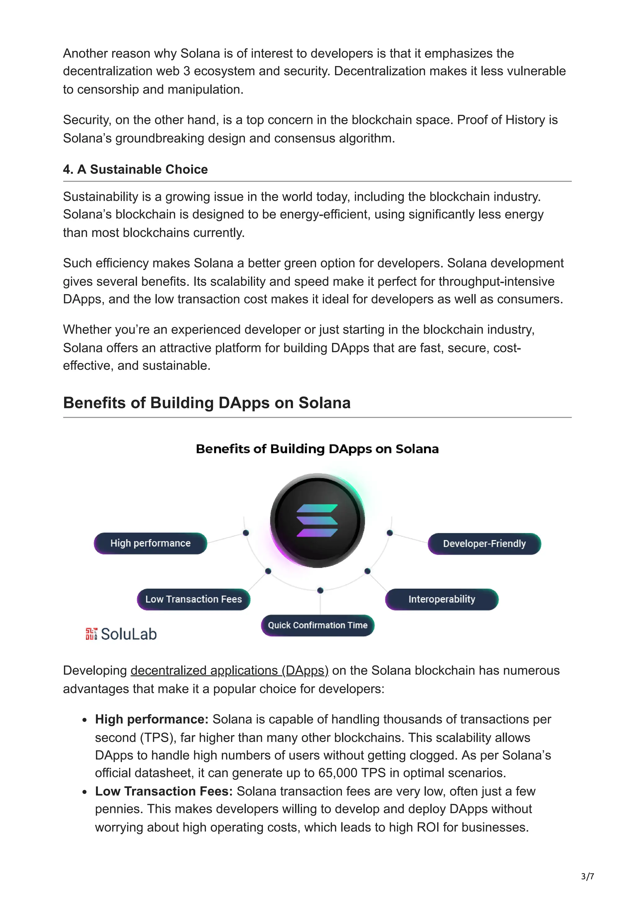 3/7
Another reason why Solana is of interest to developers is that it emphasizes the
decentralization web 3 ecosystem and security. Decentralization makes it less vulnerable
to censorship and manipulation.
Security, on the other hand, is a top concern in the blockchain space. Proof of History is
Solana’s groundbreaking design and consensus algorithm.
4. A Sustainable Choice
Sustainability is a growing issue in the world today, including the blockchain industry.
Solana’s blockchain is designed to be energy-efficient, using significantly less energy
than most blockchains currently.
Such efficiency makes Solana a better green option for developers. Solana development
gives several benefits. Its scalability and speed make it perfect for throughput-intensive
DApps, and the low transaction cost makes it ideal for developers as well as consumers.
Whether you’re an experienced developer or just starting in the blockchain industry,
Solana offers an attractive platform for building DApps that are fast, secure, cost-
effective, and sustainable.
Benefits of Building DApps on Solana
Developing decentralized applications (DApps) on the Solana blockchain has numerous
advantages that make it a popular choice for developers:
High performance: Solana is capable of handling thousands of transactions per
second (TPS), far higher than many other blockchains. This scalability allows
DApps to handle high numbers of users without getting clogged. As per Solana’s
official datasheet, it can generate up to 65,000 TPS in optimal scenarios.
Low Transaction Fees: Solana transaction fees are very low, often just a few
pennies. This makes developers willing to develop and deploy DApps without
worrying about high operating costs, which leads to high ROI for businesses.
 