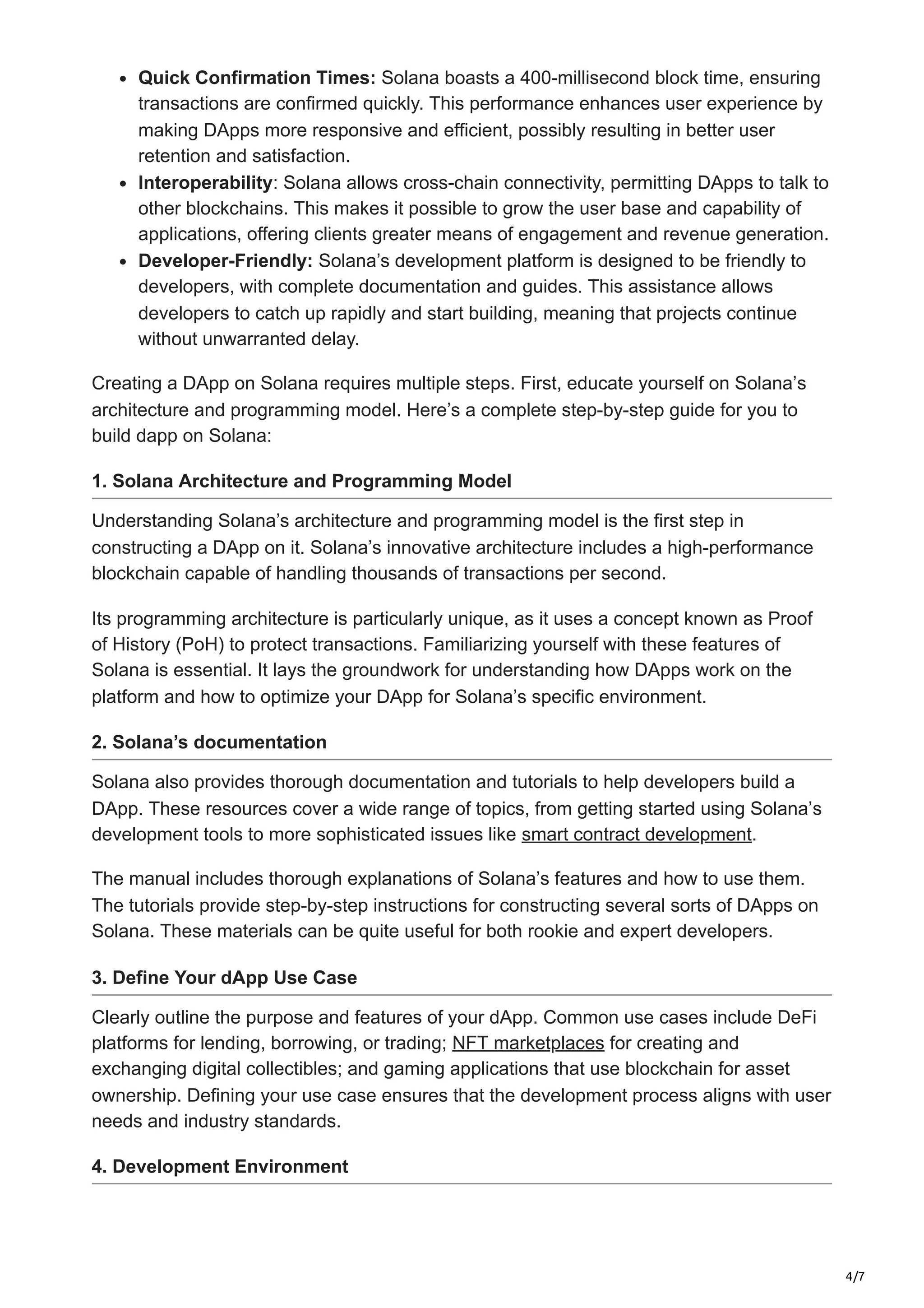 4/7
Quick Confirmation Times: Solana boasts a 400-millisecond block time, ensuring
transactions are confirmed quickly. This performance enhances user experience by
making DApps more responsive and efficient, possibly resulting in better user
retention and satisfaction.
Interoperability: Solana allows cross-chain connectivity, permitting DApps to talk to
other blockchains. This makes it possible to grow the user base and capability of
applications, offering clients greater means of engagement and revenue generation.
Developer-Friendly: Solana’s development platform is designed to be friendly to
developers, with complete documentation and guides. This assistance allows
developers to catch up rapidly and start building, meaning that projects continue
without unwarranted delay.
Creating a DApp on Solana requires multiple steps. First, educate yourself on Solana’s
architecture and programming model. Here’s a complete step-by-step guide for you to
build dapp on Solana:
1. Solana Architecture and Programming Model
Understanding Solana’s architecture and programming model is the first step in
constructing a DApp on it. Solana’s innovative architecture includes a high-performance
blockchain capable of handling thousands of transactions per second.
Its programming architecture is particularly unique, as it uses a concept known as Proof
of History (PoH) to protect transactions. Familiarizing yourself with these features of
Solana is essential. It lays the groundwork for understanding how DApps work on the
platform and how to optimize your DApp for Solana’s specific environment.
2. Solana’s documentation
Solana also provides thorough documentation and tutorials to help developers build a
DApp. These resources cover a wide range of topics, from getting started using Solana’s
development tools to more sophisticated issues like smart contract development.
The manual includes thorough explanations of Solana’s features and how to use them.
The tutorials provide step-by-step instructions for constructing several sorts of DApps on
Solana. These materials can be quite useful for both rookie and expert developers.
3. Define Your dApp Use Case
Clearly outline the purpose and features of your dApp. Common use cases include DeFi
platforms for lending, borrowing, or trading; NFT marketplaces for creating and
exchanging digital collectibles; and gaming applications that use blockchain for asset
ownership. Defining your use case ensures that the development process aligns with user
needs and industry standards.
4. Development Environment
 