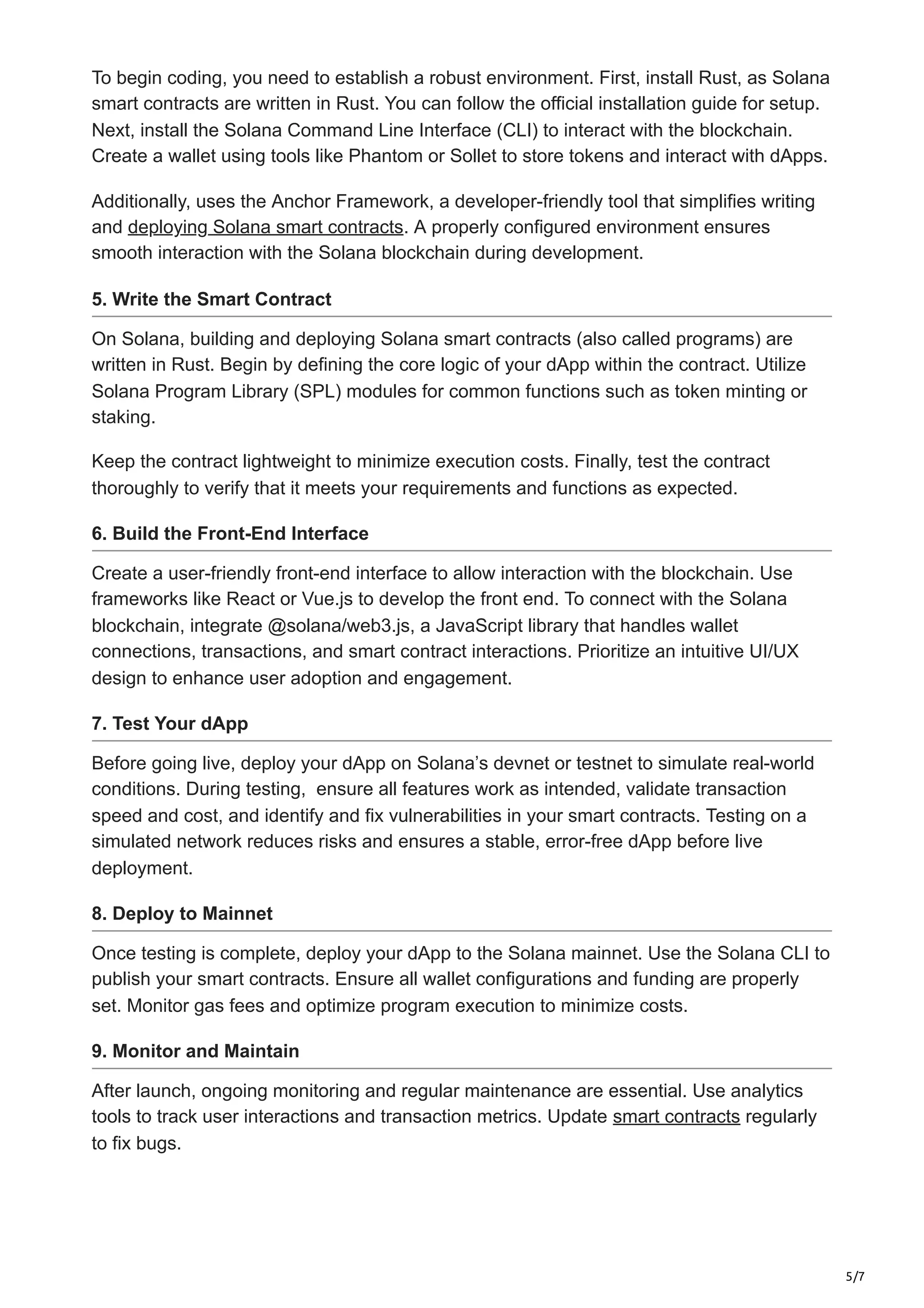 5/7
To begin coding, you need to establish a robust environment. First, install Rust, as Solana
smart contracts are written in Rust. You can follow the official installation guide for setup.
Next, install the Solana Command Line Interface (CLI) to interact with the blockchain.
Create a wallet using tools like Phantom or Sollet to store tokens and interact with dApps.
Additionally, uses the Anchor Framework, a developer-friendly tool that simplifies writing
and deploying Solana smart contracts. A properly configured environment ensures
smooth interaction with the Solana blockchain during development.
5. Write the Smart Contract
On Solana, building and deploying Solana smart contracts (also called programs) are
written in Rust. Begin by defining the core logic of your dApp within the contract. Utilize
Solana Program Library (SPL) modules for common functions such as token minting or
staking.
Keep the contract lightweight to minimize execution costs. Finally, test the contract
thoroughly to verify that it meets your requirements and functions as expected.
6. Build the Front-End Interface
Create a user-friendly front-end interface to allow interaction with the blockchain. Use
frameworks like React or Vue.js to develop the front end. To connect with the Solana
blockchain, integrate @solana/web3.js, a JavaScript library that handles wallet
connections, transactions, and smart contract interactions. Prioritize an intuitive UI/UX
design to enhance user adoption and engagement.
7. Test Your dApp
Before going live, deploy your dApp on Solana’s devnet or testnet to simulate real-world
conditions. During testing, ensure all features work as intended, validate transaction
speed and cost, and identify and fix vulnerabilities in your smart contracts. Testing on a
simulated network reduces risks and ensures a stable, error-free dApp before live
deployment.
8. Deploy to Mainnet
Once testing is complete, deploy your dApp to the Solana mainnet. Use the Solana CLI to
publish your smart contracts. Ensure all wallet configurations and funding are properly
set. Monitor gas fees and optimize program execution to minimize costs.
9. Monitor and Maintain
After launch, ongoing monitoring and regular maintenance are essential. Use analytics
tools to track user interactions and transaction metrics. Update smart contracts regularly
to fix bugs.
 