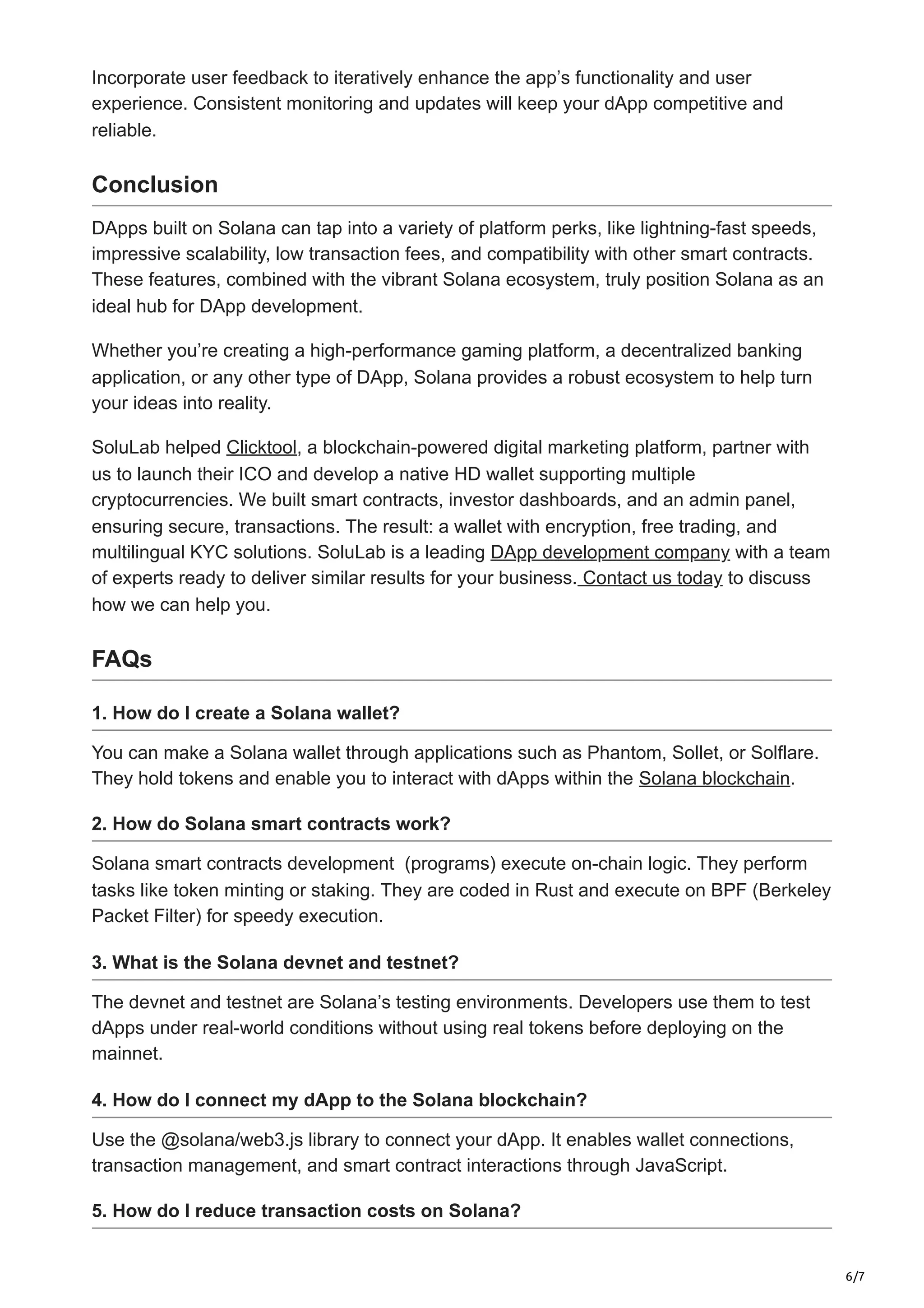 6/7
Incorporate user feedback to iteratively enhance the app’s functionality and user
experience. Consistent monitoring and updates will keep your dApp competitive and
reliable.
Conclusion
DApps built on Solana can tap into a variety of platform perks, like lightning-fast speeds,
impressive scalability, low transaction fees, and compatibility with other smart contracts.
These features, combined with the vibrant Solana ecosystem, truly position Solana as an
ideal hub for DApp development.
Whether you’re creating a high-performance gaming platform, a decentralized banking
application, or any other type of DApp, Solana provides a robust ecosystem to help turn
your ideas into reality.
SoluLab helped Clicktool, a blockchain-powered digital marketing platform, partner with
us to launch their ICO and develop a native HD wallet supporting multiple
cryptocurrencies. We built smart contracts, investor dashboards, and an admin panel,
ensuring secure, transactions. The result: a wallet with encryption, free trading, and
multilingual KYC solutions. SoluLab is a leading DApp development company with a team
of experts ready to deliver similar results for your business. Contact us today to discuss
how we can help you.
FAQs
1. How do I create a Solana wallet?
You can make a Solana wallet through applications such as Phantom, Sollet, or Solflare.
They hold tokens and enable you to interact with dApps within the Solana blockchain.
2. How do Solana smart contracts work?
Solana smart contracts development (programs) execute on-chain logic. They perform
tasks like token minting or staking. They are coded in Rust and execute on BPF (Berkeley
Packet Filter) for speedy execution.
3. What is the Solana devnet and testnet?
The devnet and testnet are Solana’s testing environments. Developers use them to test
dApps under real-world conditions without using real tokens before deploying on the
mainnet.
4. How do I connect my dApp to the Solana blockchain?
Use the @solana/web3.js library to connect your dApp. It enables wallet connections,
transaction management, and smart contract interactions through JavaScript.
5. How do I reduce transaction costs on Solana?
 