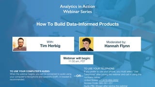 How To Build Data-Informed Products
Tim Herbig Hannah Flynn
With: Moderated by:
TO USE YOUR COMPUTER'S AUDIO:
When the webinar begins, you will be connected to audio using
your computer's microphone and speakers (VoIP). A headset is
recommended.
Webinar will begin:
11:00 am, PST
TO USE YOUR TELEPHONE:
If you prefer to use your phone, you must select "Use
Telephone" after joining the webinar and call in using the
numbers below.
United States: +1 (415) 655-0052
Access Code: 985-561-257
Audio PIN: Shown after joining the webinar
--OR--
 