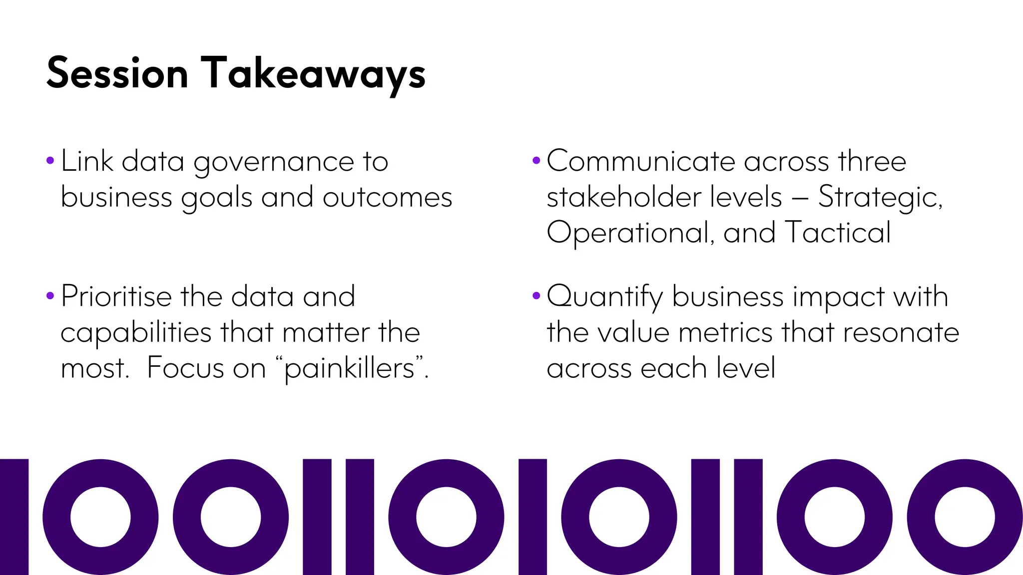 Session Takeaways
• Link data governance to
business goals and outcomes
• Communicate across three
stakeholder levels – Strategic,
Operational, and Tactical
• Prioritise the data and
capabilities that matter the
most. Focus on “painkillers”.
• Quantify business impact with
the value metrics that resonate
across each level
 