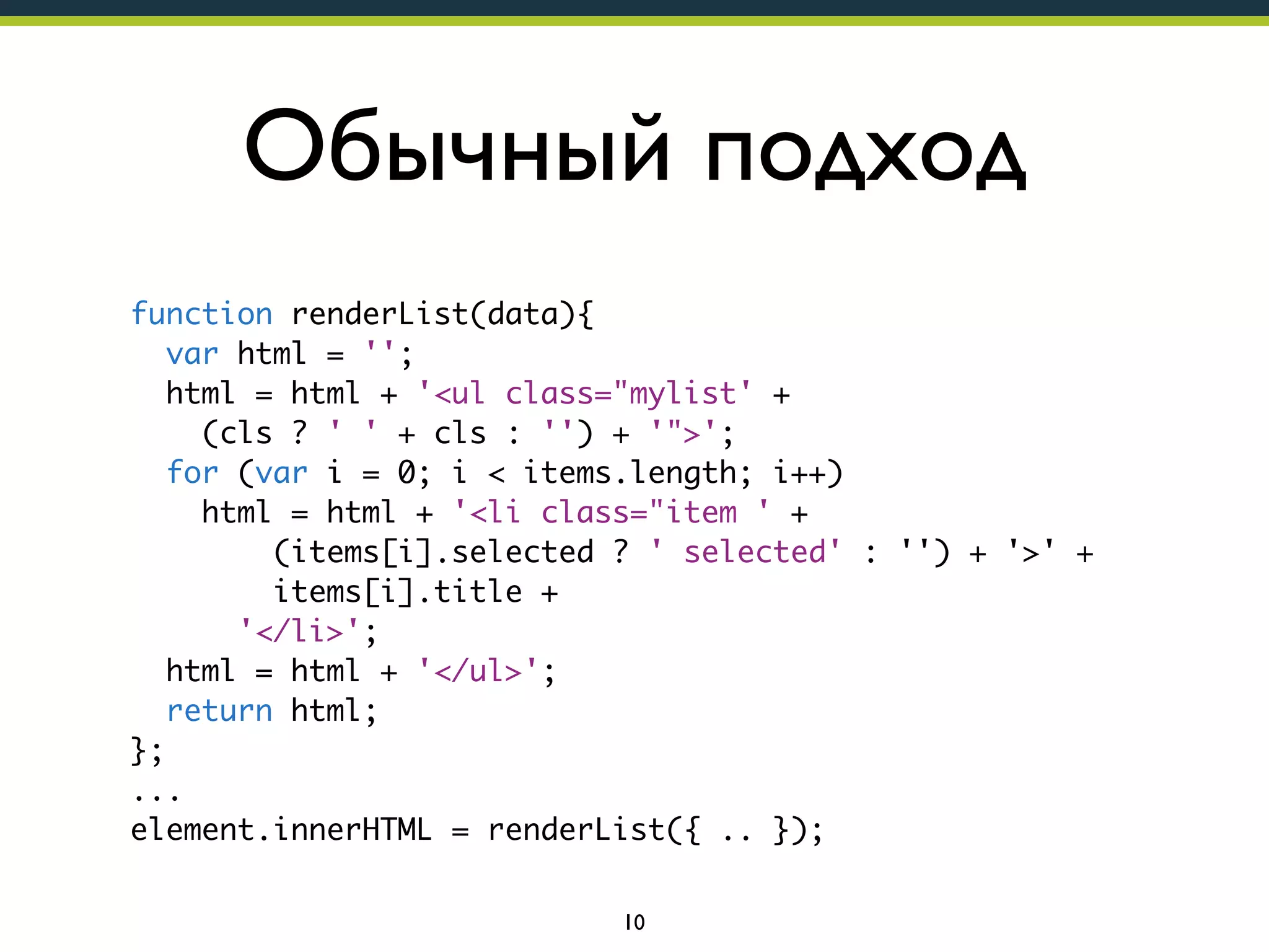 Обычный подход
function renderList(data){
var html = '';
html = html + '<ul class="mylist' +
(cls ? ' ' + cls : '') + '">';
for (var i = 0; i < items.length; i++)
html = html + '<li class="item ' +
(items[i].selected ? ' selected' : '') + '>' +
items[i].title +
'</li>';
html = html + '</ul>';
return html;
};
...
element.innerHTML = renderList({ .. });
10

 