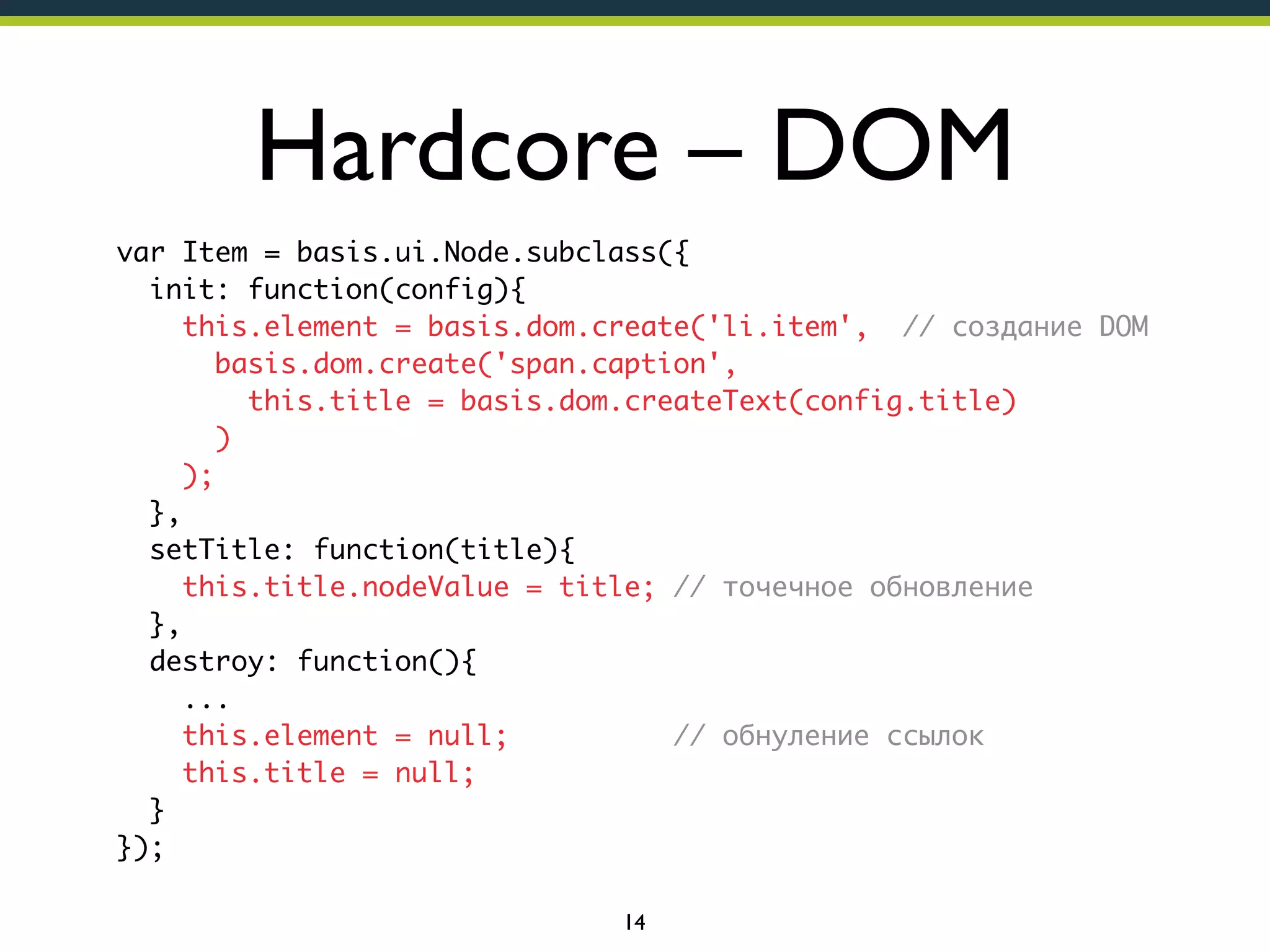 Hardcore – DOM
var Item = basis.ui.Node.subclass({
init: function(config){
this.element = basis.dom.create('li.item', // создание DOM
basis.dom.create('span.caption',
this.title = basis.dom.createText(config.title)
)
);
},
setTitle: function(title){
this.title.nodeValue = title; // точечное обновление
},
destroy: function(){
...
this.element = null;
// обнуление ссылок
this.title = null;
}
});
14

 