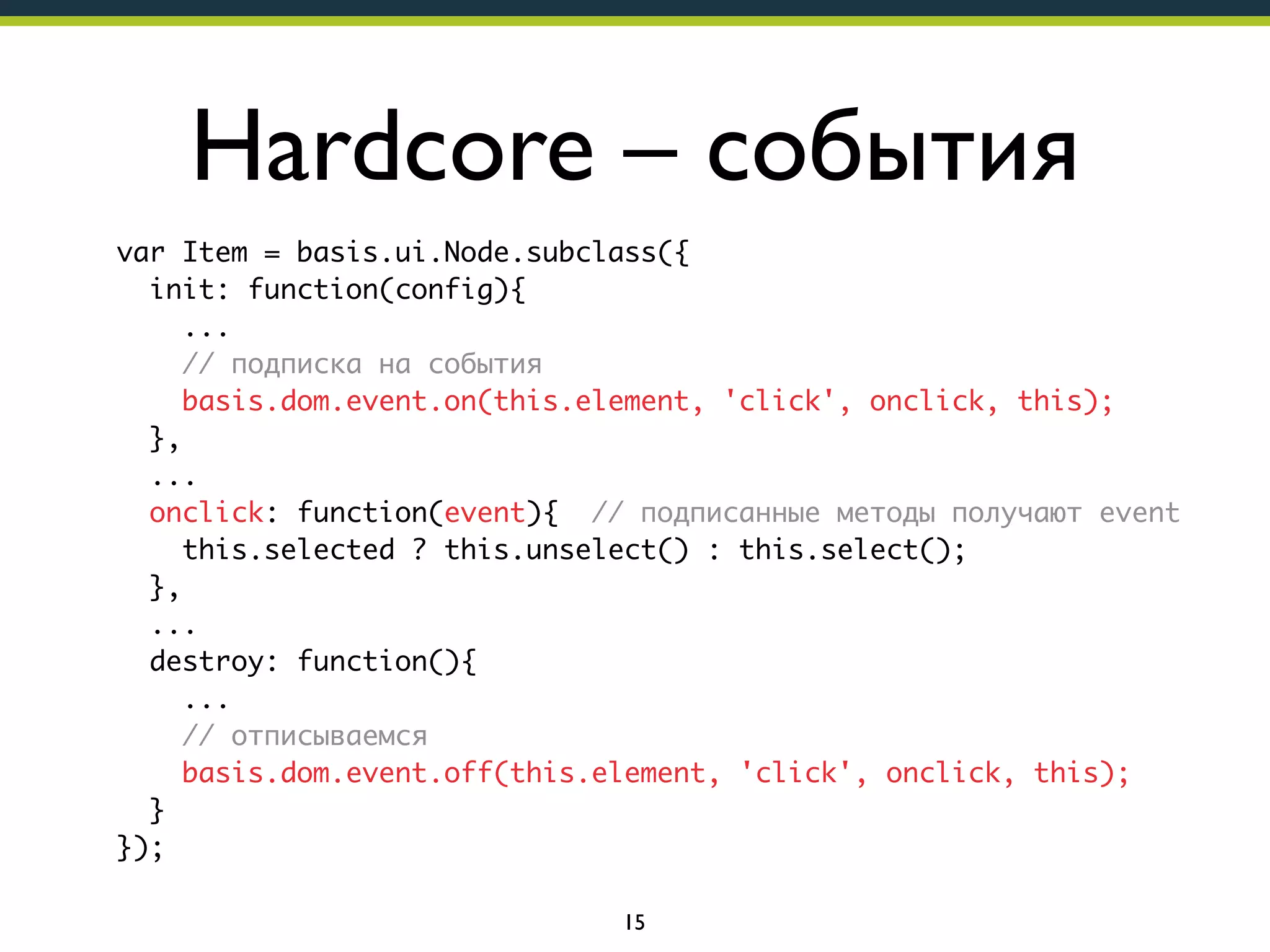 Hardcore – события
var Item = basis.ui.Node.subclass({
init: function(config){
...
// подписка на события
basis.dom.event.on(this.element, 'click', onclick, this);
},
...
onclick: function(event){ // подписанные методы получают event
this.selected ? this.unselect() : this.select();
},
...
destroy: function(){
...
// отписываемся
basis.dom.event.off(this.element, 'click', onclick, this);
}
});
15

 