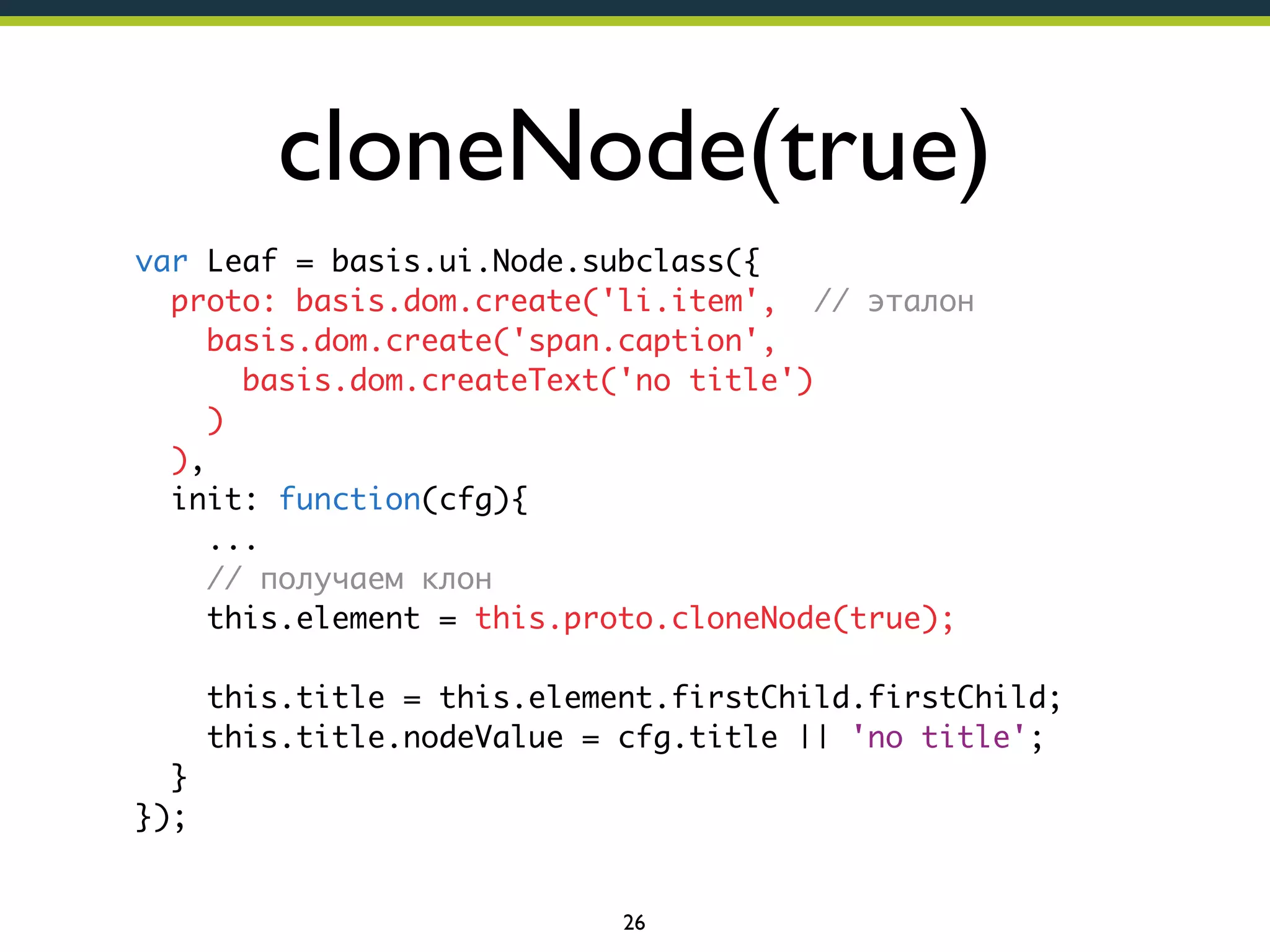 cloneNode(true)
var Leaf = basis.ui.Node.subclass({
proto: basis.dom.create('li.item', // эталон
basis.dom.create('span.caption',
basis.dom.createText('no title')
)
),
init: function(cfg){
...
// получаем клон
this.element = this.proto.cloneNode(true);
this.title = this.element.firstChild.firstChild;
this.title.nodeValue = cfg.title || 'no title';
}
});

26

 