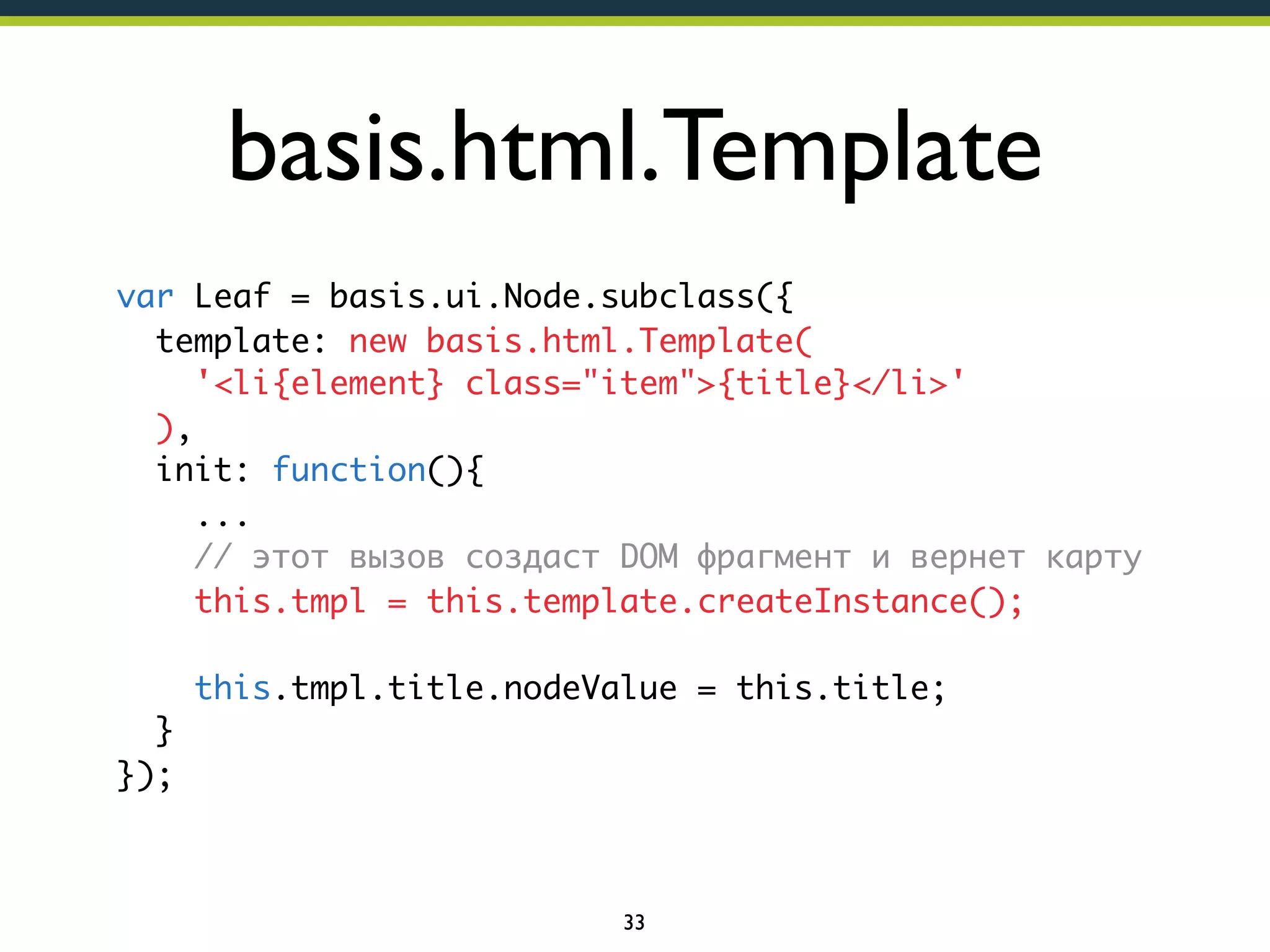 basis.html.Template
var Leaf = basis.ui.Node.subclass({
template: new basis.html.Template(
'<li{element} class="item">{title}</li>'
),
init: function(){
...
// этот вызов создаст DOM фрагмент и вернет карту
this.tmpl = this.template.createInstance();
this.tmpl.title.nodeValue = this.title;
}
});

33

 