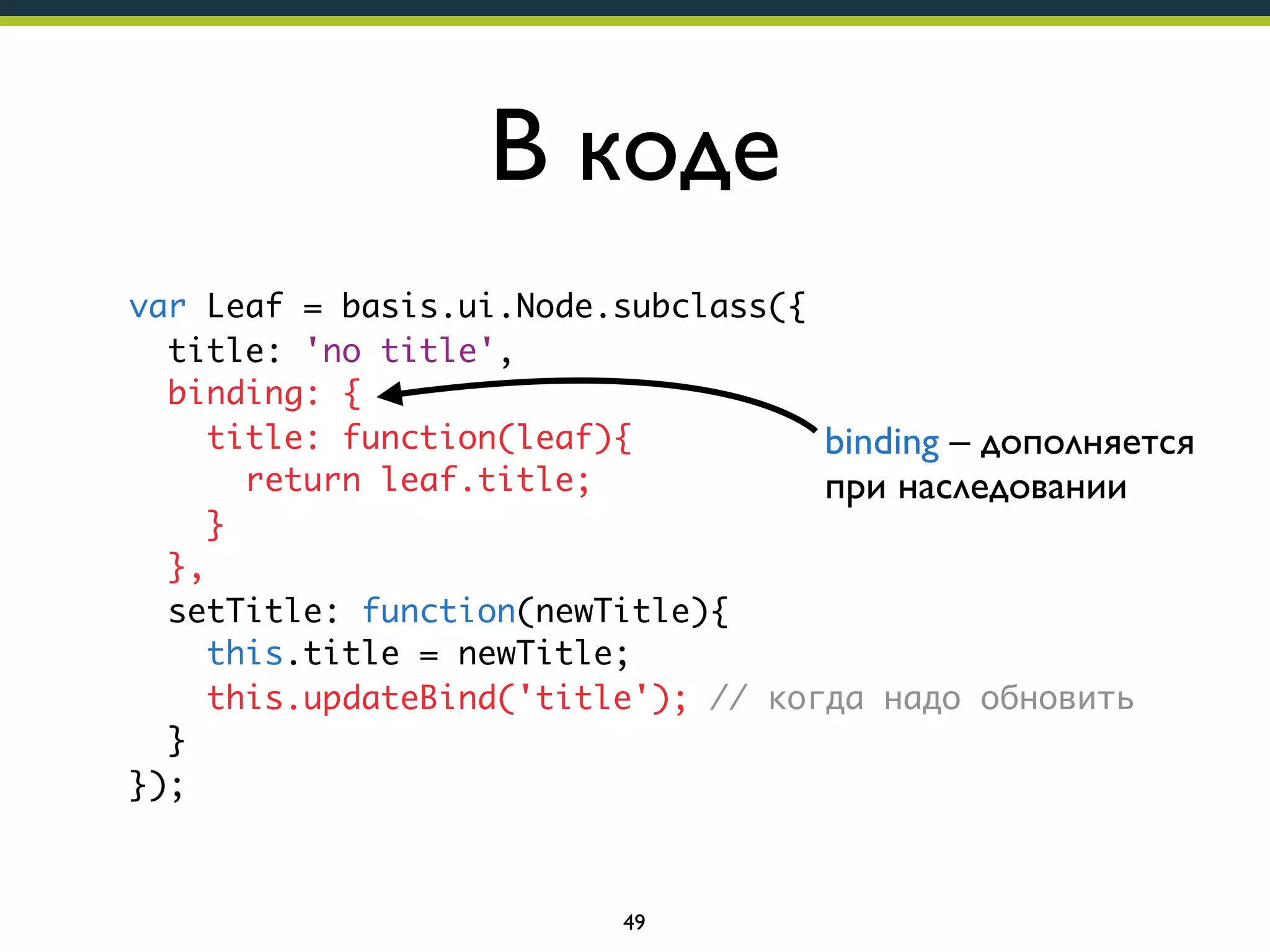В коде
var Leaf = basis.ui.Node.subclass({
title: 'no title',
binding: {
title: function(leaf){
binding – дополняется
return leaf.title;
при наследовании
}
},
setTitle: function(newTitle){
this.title = newTitle;
this.updateBind('title'); // когда надо обновить
}
});

49

 