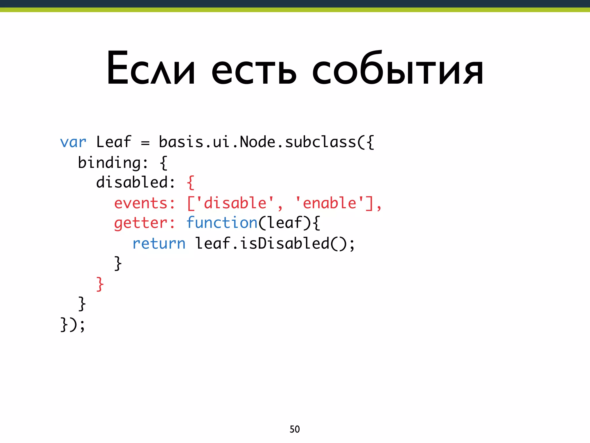 Если есть события
var Leaf = basis.ui.Node.subclass({
binding: {
disabled: {
events: ['disable', 'enable'],
getter: function(leaf){
return leaf.isDisabled();
}
}
}
});

50

 