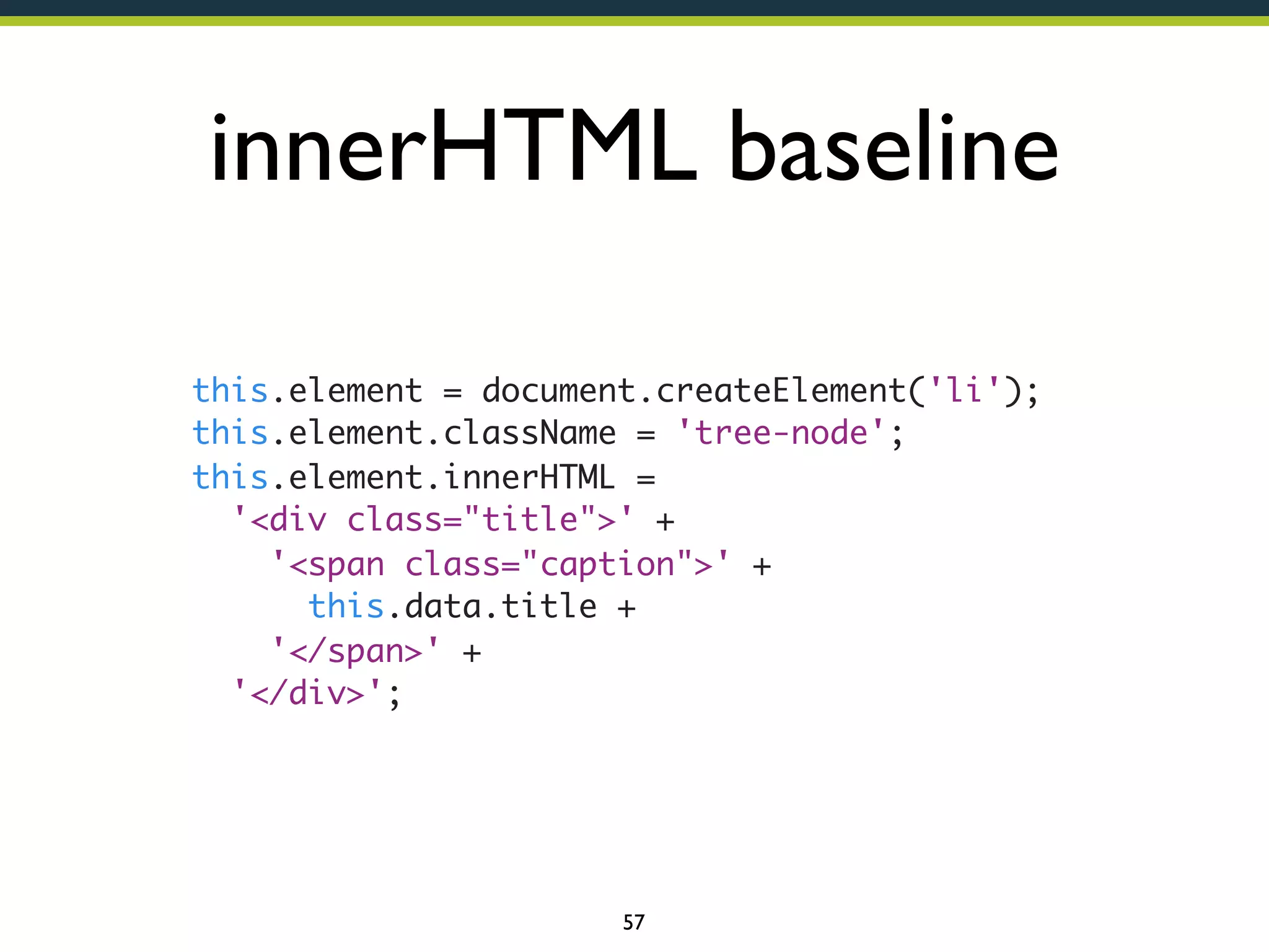 innerHTML baseline
 
 
 
 
 
 
 
 

 
 
 
 
 
 
 
 

 
 
 
 
 
 
 
 

this.element = document.createElement('li');
this.element.className = 'tree-node';
this.element.innerHTML =
  '<div class="title">' +
    '<span class="caption">' +
      this.data.title +
    '</span>' +
  '</div>';

57

 