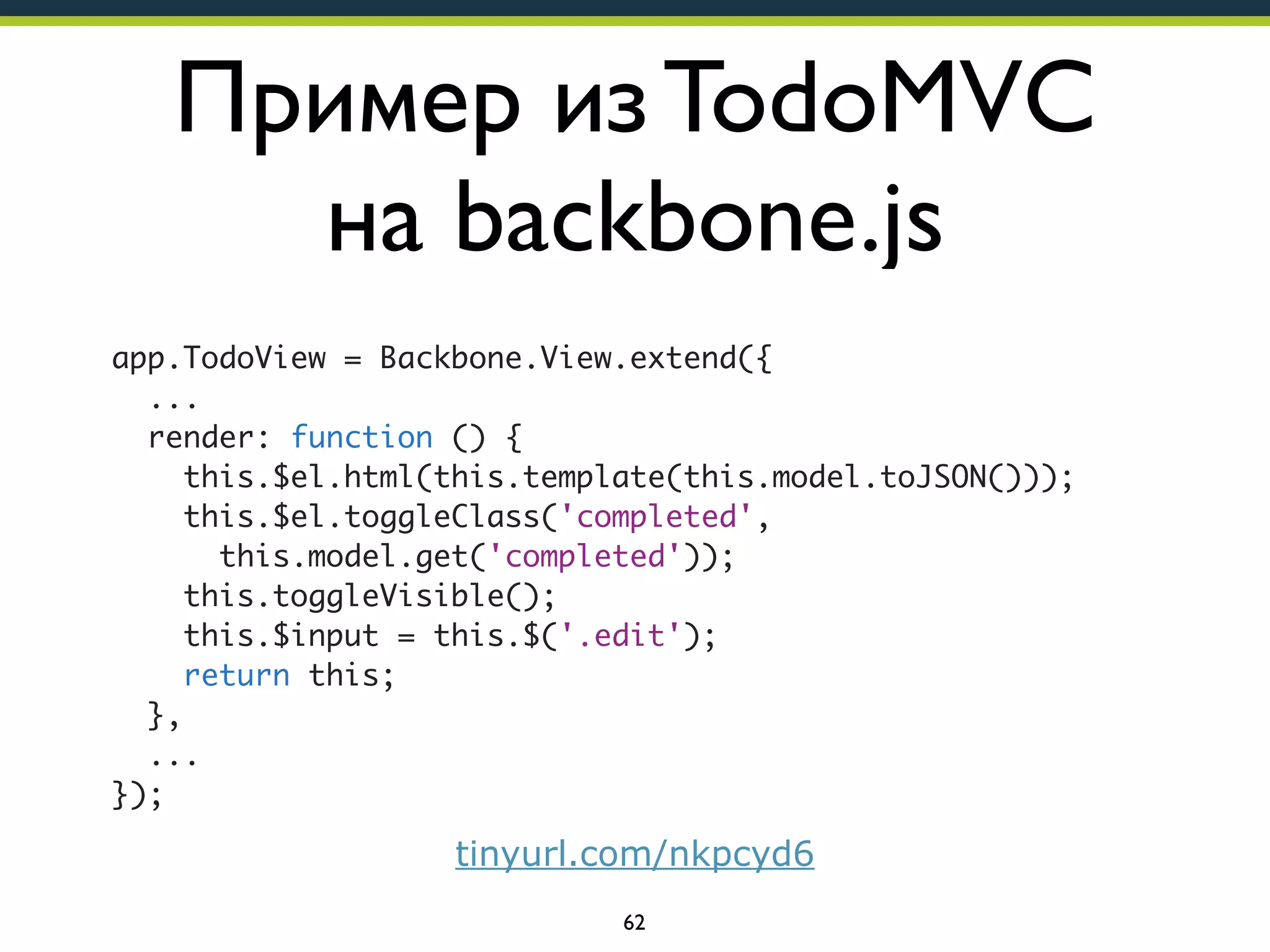 Пример из TodoMVC
на backbone.js
app.TodoView = Backbone.View.extend({
...
render: function () {
this.$el.html(this.template(this.model.toJSON()));
this.$el.toggleClass('completed',
this.model.get('completed'));
this.toggleVisible();
this.$input = this.$('.edit');
return this;
},
...
});

tinyurl.com/nkpcyd6
62

 