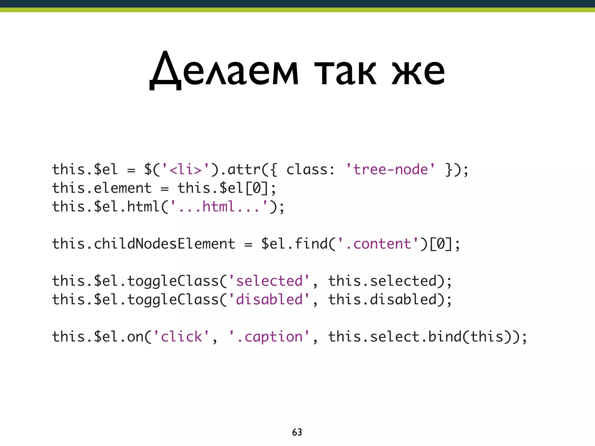 Делаем так же
this.$el = $('<li>').attr({ class: 'tree-node' });
this.element = this.$el[0];
this.$el.html('...html...');
this.childNodesElement = $el.find('.content')[0];
this.$el.toggleClass('selected', this.selected);
this.$el.toggleClass('disabled', this.disabled);
this.$el.on('click', '.caption', this.select.bind(this));

63

 