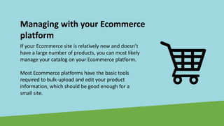 Managing with your Ecommerce
platform
If your Ecommerce site is relatively new and doesn’t
have a large number of products, you can most likely
manage your catalog on your Ecommerce platform.
Most Ecommerce platforms have the basic tools
required to bulk-upload and edit your product
information, which should be good enough for a
small site.
 