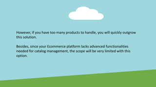 However, if you have too many products to handle, you will quickly outgrow
this solution.
Besides, since your Ecommerce platform lacks advanced functionalities
needed for catalog management, the scope will be very limited with this
option.
 