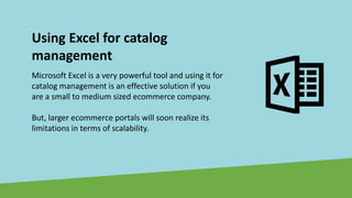 Using Excel for catalog
management
Microsoft Excel is a very powerful tool and using it for
catalog management is an effective solution if you
are a small to medium sized ecommerce company.
But, larger ecommerce portals will soon realize its
limitations in terms of scalability.
 